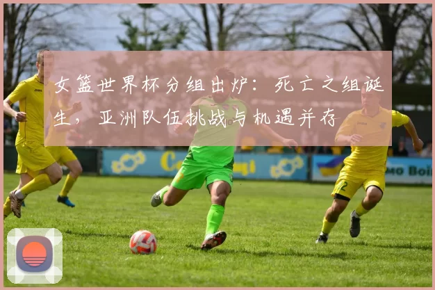 女篮世界杯分组出炉：死亡之组诞生，亚洲队伍挑战与机遇并存