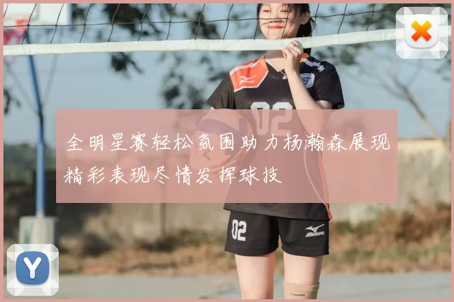 全明星赛轻松氛围助力杨瀚森展现精彩表现尽情发挥球技