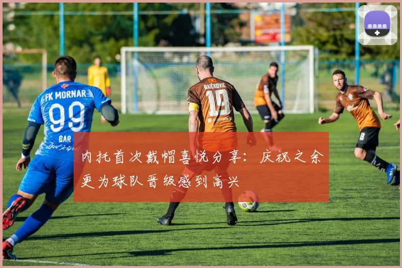 内托首次戴帽喜悦分享：庆祝之余更为球队晋级感到高兴