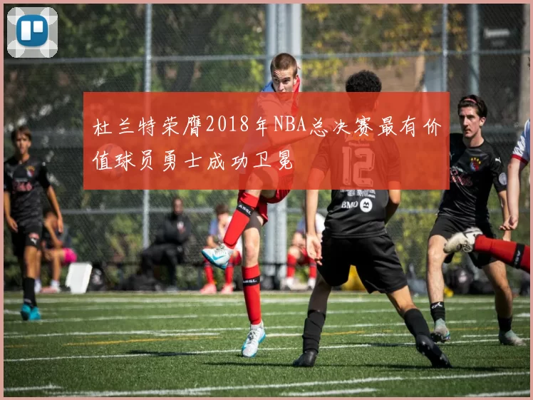 杜兰特荣膺2018年NBA总决赛最有价值球员勇士成功卫冕
