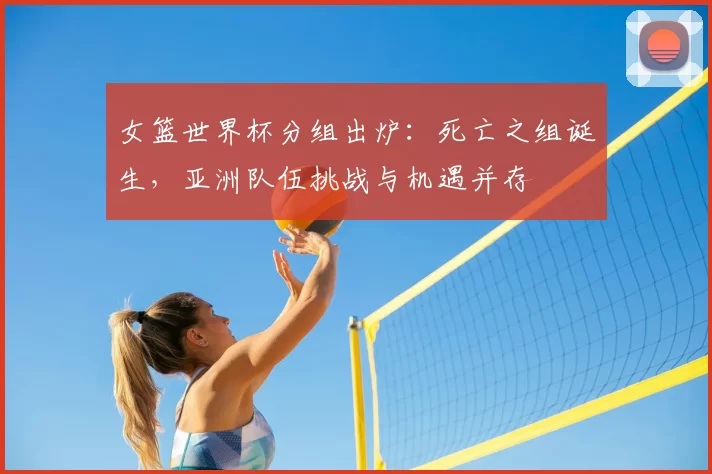 女篮世界杯分组出炉：死亡之组诞生，亚洲队伍挑战与机遇并存