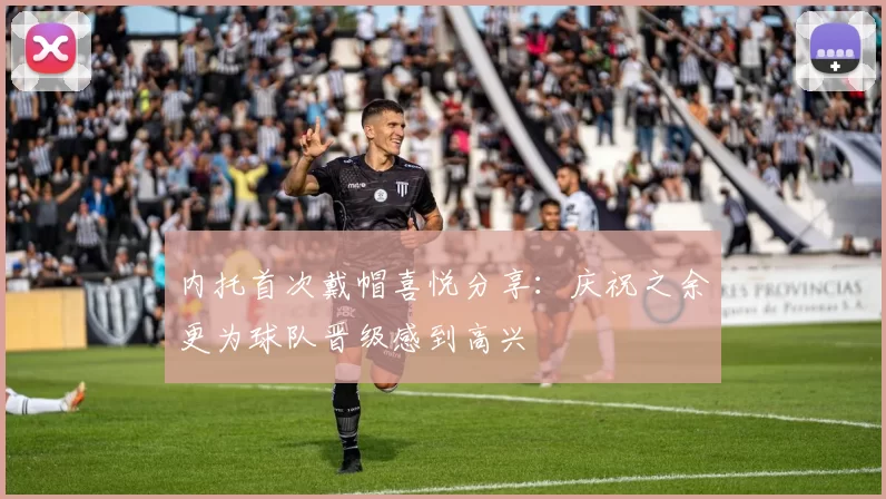 内托首次戴帽喜悦分享：庆祝之余更为球队晋级感到高兴