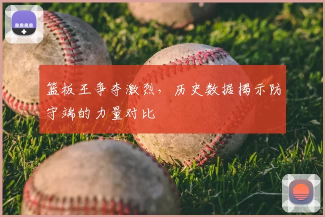 篮板王争夺激烈,历史数据揭示防守端的力量对比
