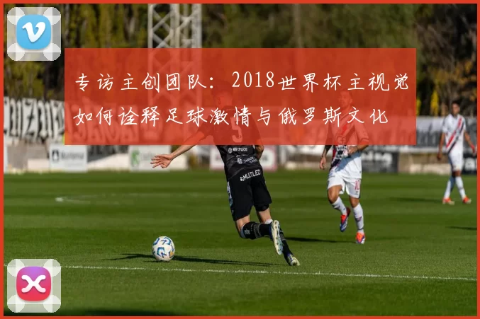 专访主创团队:2018世界杯主视觉如何诠释足球激情与俄罗斯文化