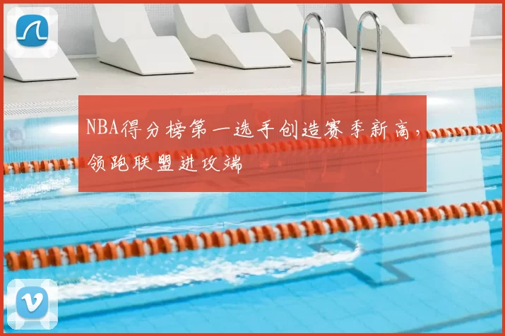 NBA得分榜第一选手创造赛季新高，领跑联盟进攻端
