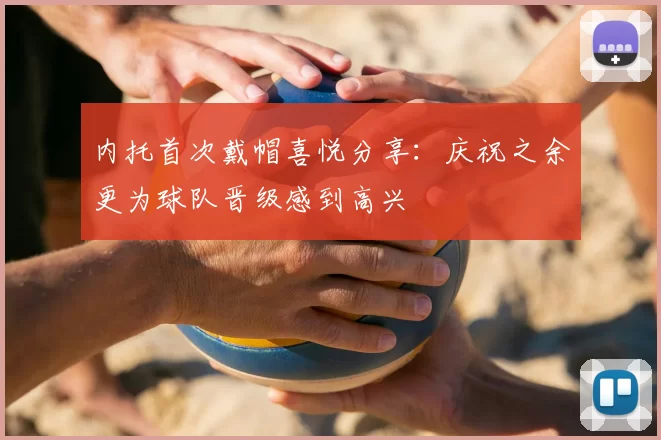 内托首次戴帽喜悦分享：庆祝之余更为球队晋级感到高兴