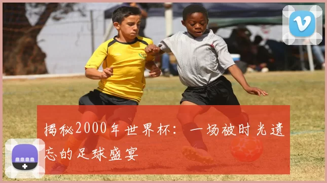 揭秘2000年世界杯：一场被时光遗忘的足球盛宴