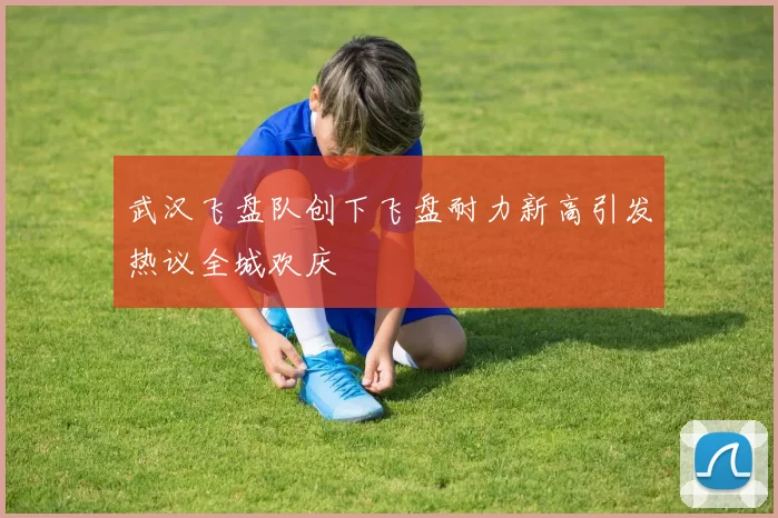 武汉飞盘队创下飞盘耐力新高引发热议全城欢庆