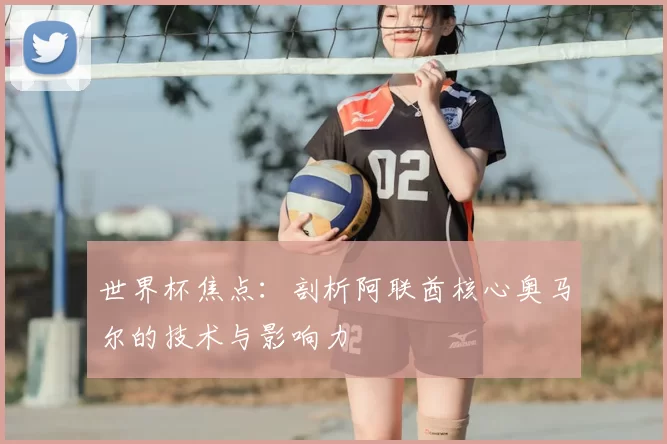 世界杯焦点:剖析阿联酋核心奥马尔的技术与影响力