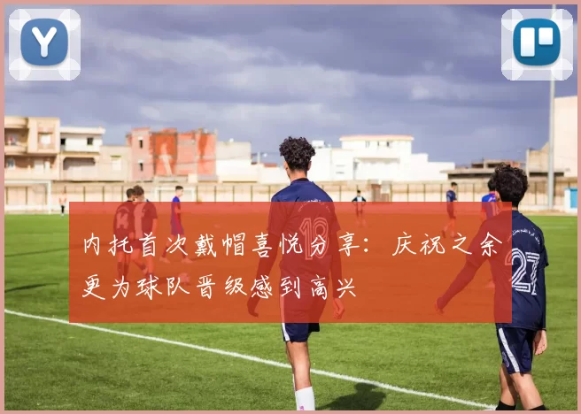 内托首次戴帽喜悦分享：庆祝之余更为球队晋级感到高兴
