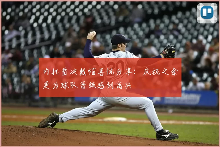 内托首次戴帽喜悦分享：庆祝之余更为球队晋级感到高兴