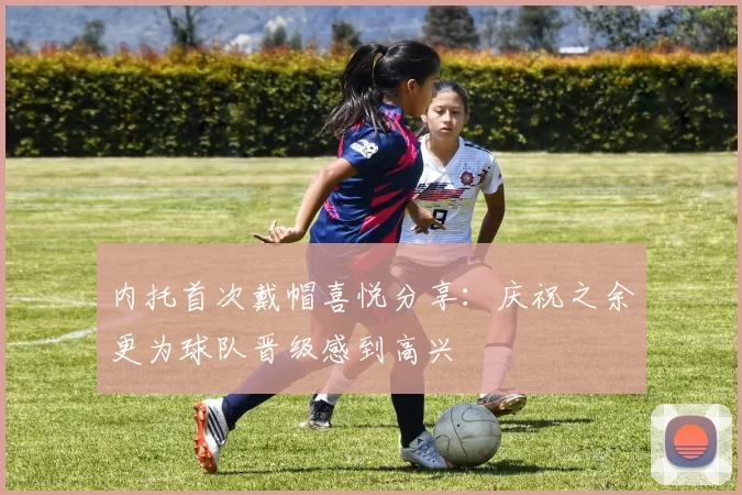 内托首次戴帽喜悦分享:庆祝之余更为球队晋级感到高兴