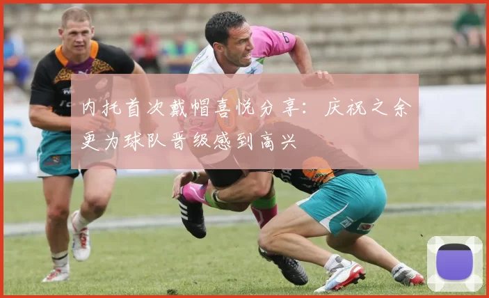 内托首次戴帽喜悦分享：庆祝之余更为球队晋级感到高兴