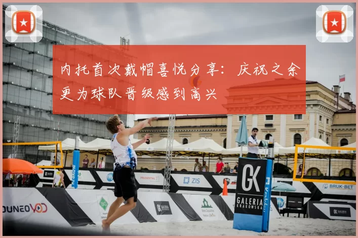 内托首次戴帽喜悦分享：庆祝之余更为球队晋级感到高兴