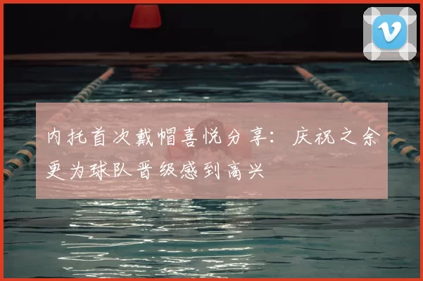 内托首次戴帽喜悦分享：庆祝之余更为球队晋级感到高兴