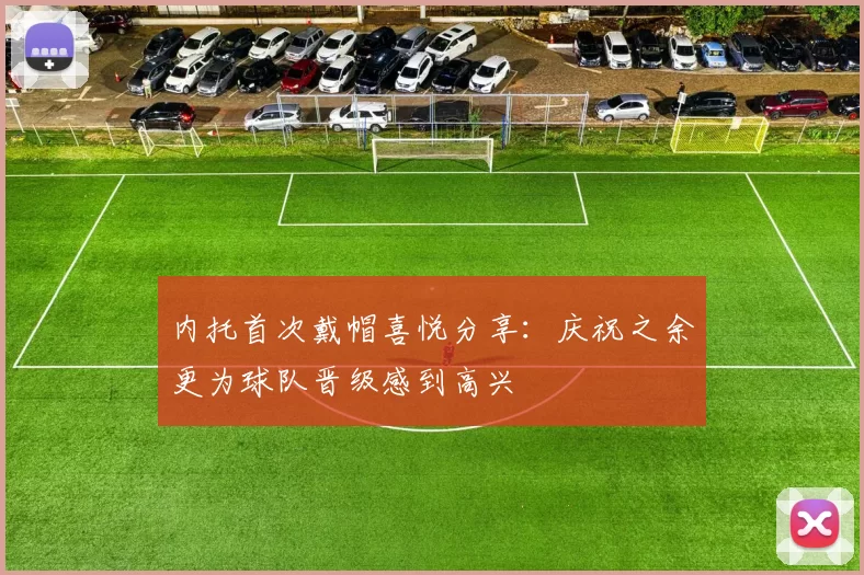 内托首次戴帽喜悦分享：庆祝之余更为球队晋级感到高兴