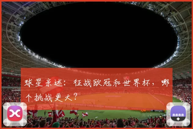 球星亲述：征战欧冠和世界杯，哪个挑战更大？
