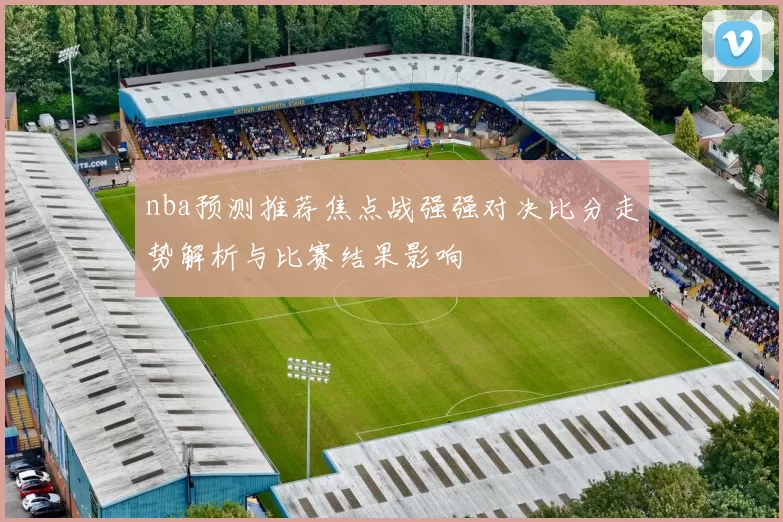 nba预测推荐焦点战强强对决比分走势解析与比赛结果影响