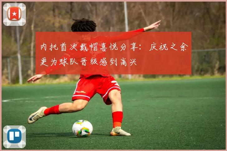 内托首次戴帽喜悦分享：庆祝之余更为球队晋级感到高兴
