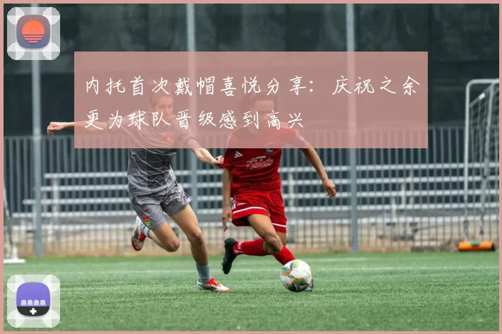 内托首次戴帽喜悦分享：庆祝之余更为球队晋级感到高兴