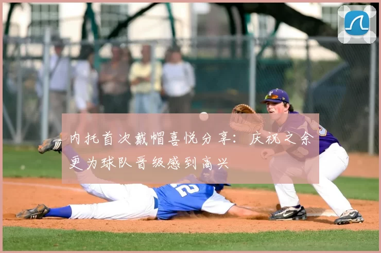 内托首次戴帽喜悦分享：庆祝之余更为球队晋级感到高兴