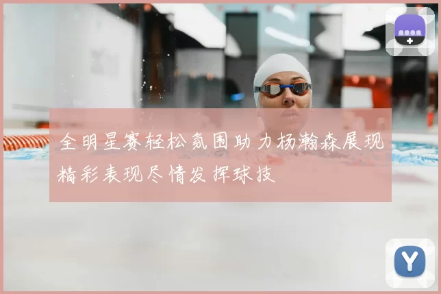全明星赛轻松氛围助力杨瀚森展现精彩表现尽情发挥球技