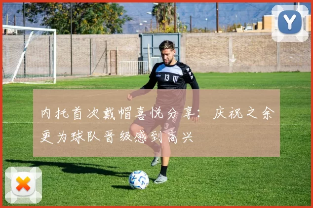 内托首次戴帽喜悦分享：庆祝之余更为球队晋级感到高兴