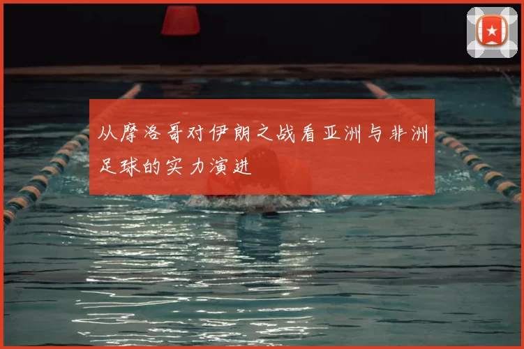 从摩洛哥对伊朗之战看亚洲与非洲足球的实力演进