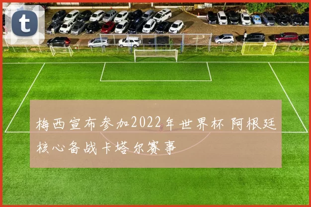梅西宣布参加2022年世界杯 阿根廷核心备战卡塔尔赛事