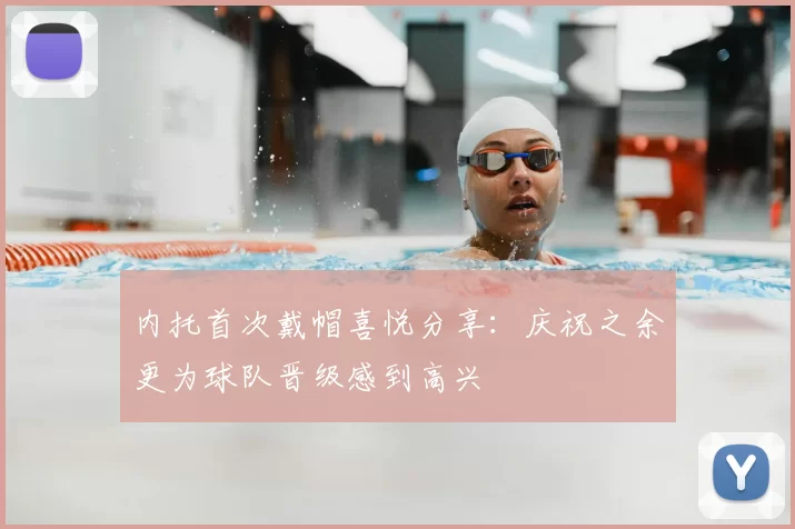 内托首次戴帽喜悦分享：庆祝之余更为球队晋级感到高兴
