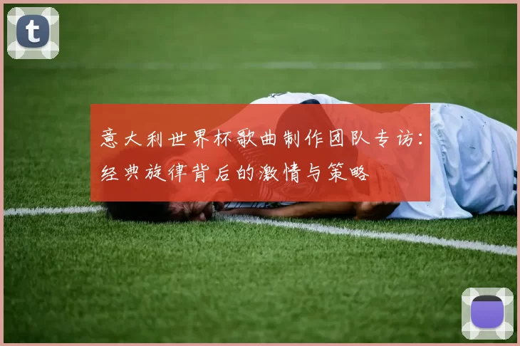 意大利世界杯歌曲制作团队专访：经典旋律背后的激情与策略