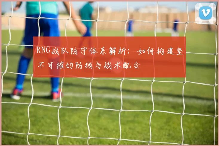 RNG战队防守体系解析：如何构建坚不可摧的防线与战术配合