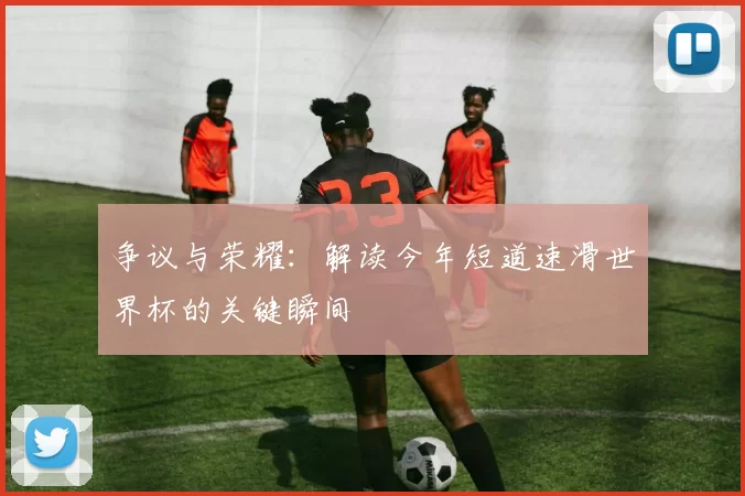 争议与荣耀：解读今年短道速滑世界杯的关键瞬间