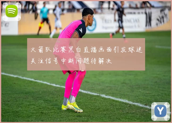 火箭队比赛黑白直播画面引发球迷关注信号中断问题待解决