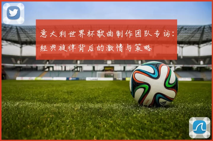 意大利世界杯歌曲制作团队专访：经典旋律背后的激情与策略