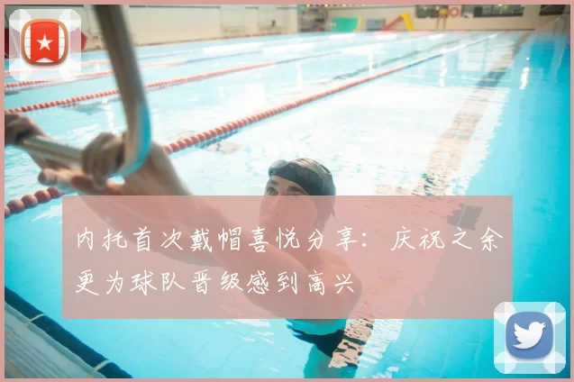 内托首次戴帽喜悦分享：庆祝之余更为球队晋级感到高兴