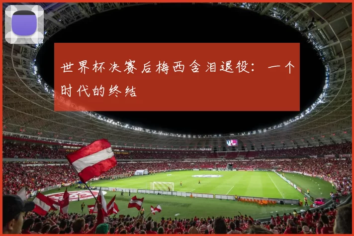 世界杯决赛后梅西含泪退役：一个时代的终结