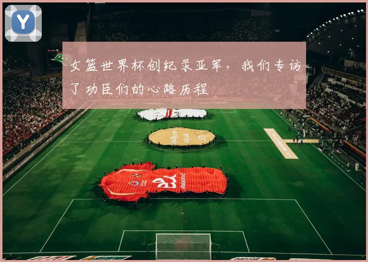 女篮世界杯创纪录亚军，我们专访了功臣们的心路历程
