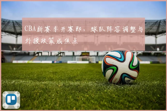 CBA新赛季开赛即，球队阵容调整与外援政策成焦点