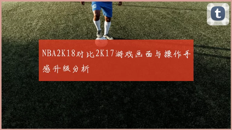 NBA2K18对比2K17游戏画面与操作手感升级分析