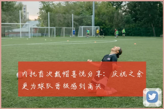 内托首次戴帽喜悦分享：庆祝之余更为球队晋级感到高兴