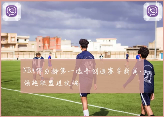 NBA得分榜第一选手创造赛季新高，领跑联盟进攻端
