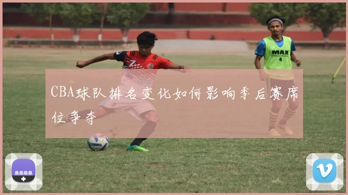 CBA球队排名变化如何影响季后赛席位争夺
