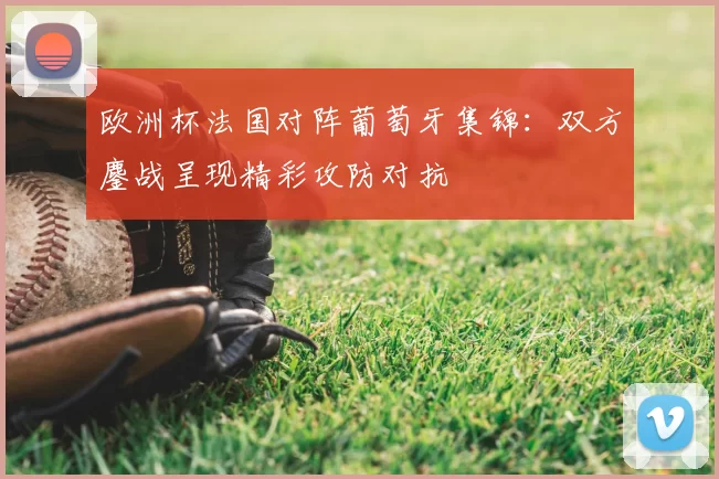 欧洲杯法国对阵葡萄牙集锦:双方鏖战呈现精彩攻防对抗