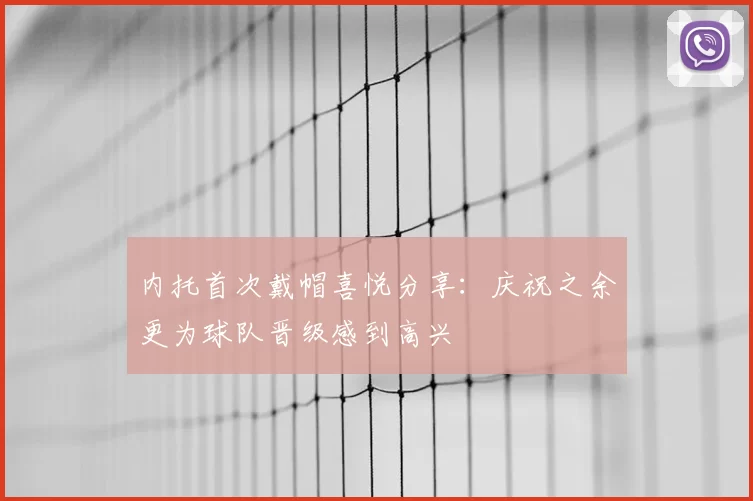 内托首次戴帽喜悦分享：庆祝之余更为球队晋级感到高兴