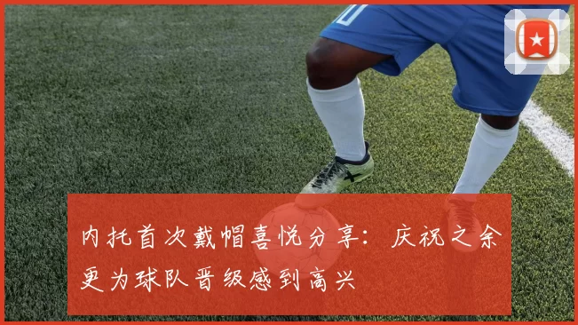 内托首次戴帽喜悦分享：庆祝之余更为球队晋级感到高兴