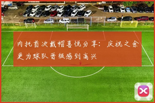 内托首次戴帽喜悦分享:庆祝之余更为球队晋级感到高兴