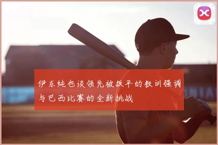 伊东纯也谈领先被扳平的教训强调与巴西比赛的全新挑战