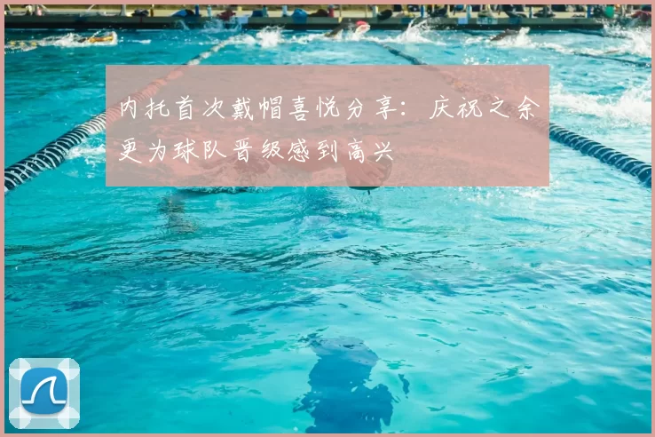 内托首次戴帽喜悦分享:庆祝之余更为球队晋级感到高兴