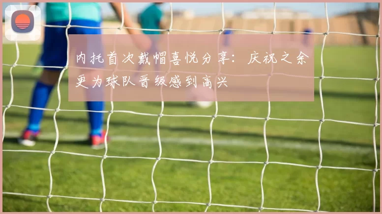内托首次戴帽喜悦分享：庆祝之余更为球队晋级感到高兴